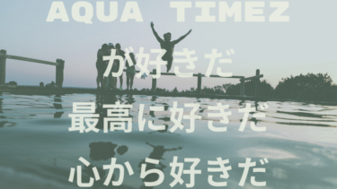 Aqua Timezが好きだ。最高に好きだ。心から好きだ。